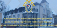 В Астраханской области возбуждено уголовное дело по факту нарушения требований охраны труда, повлекшего по неосторожности смерть человека - СУ СК РФ